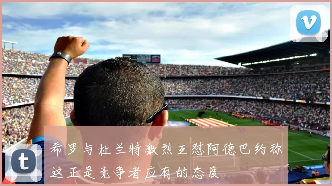 希罗与杜兰特激烈互怼阿德巴约称这正是竞争者应有的态度