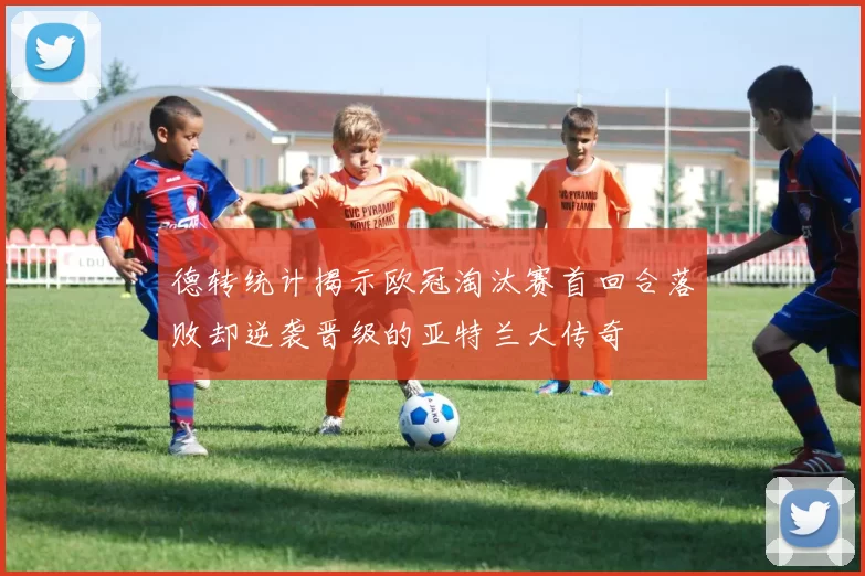 德转统计揭示欧冠淘汰赛首回合落败却逆袭晋级的亚特兰大传奇
