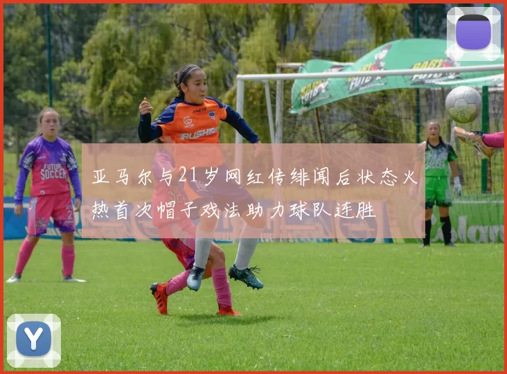 亚马尔与21岁网红传绯闻后状态火热首次帽子戏法助力球队连胜