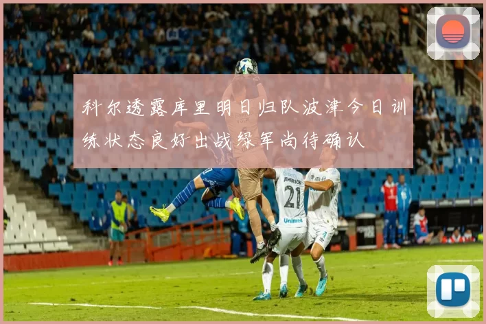 科尔透露库里明日归队波津今日训练状态良好出战绿军尚待确认