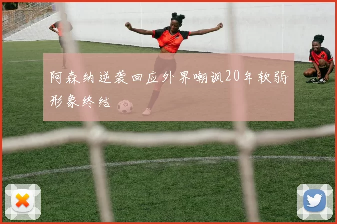 阿森纳逆袭回应外界嘲讽20年软弱形象终结