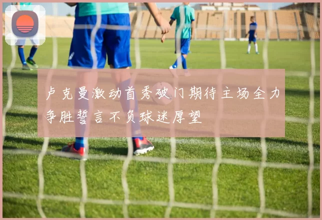 卢克曼激动首秀破门期待主场全力争胜誓言不负球迷厚望