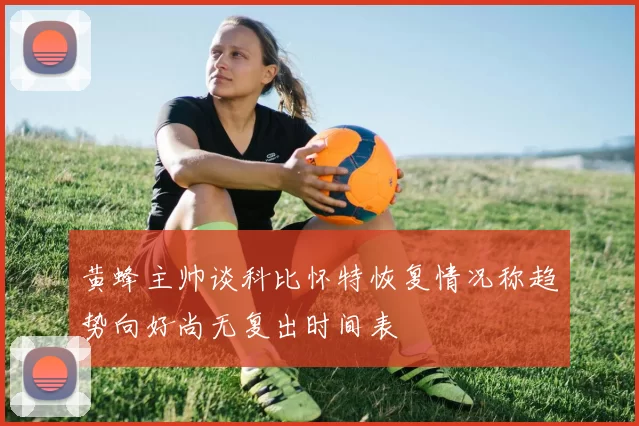 黄蜂主帅谈科比怀特恢复情况称趋势向好尚无复出时间表