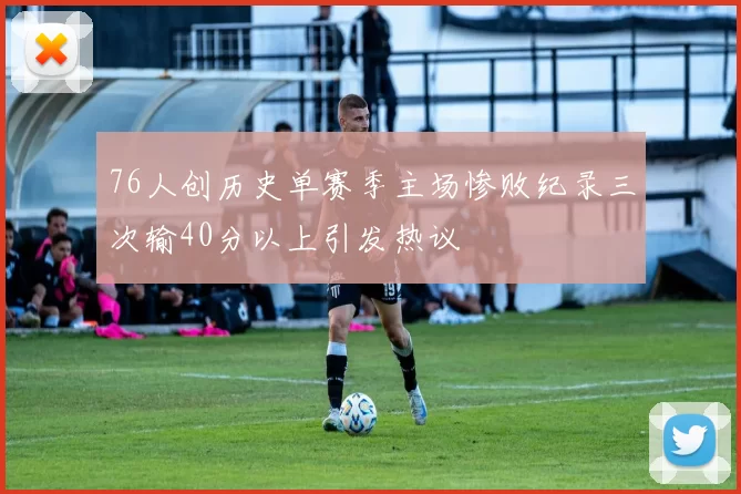 76人创历史单赛季主场惨败纪录三次输40分以上引发热议