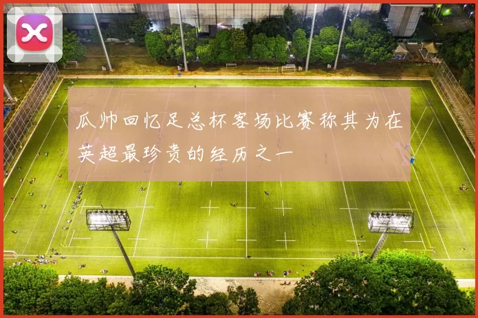 瓜帅回忆足总杯客场比赛称其为在英超最珍贵的经历之一