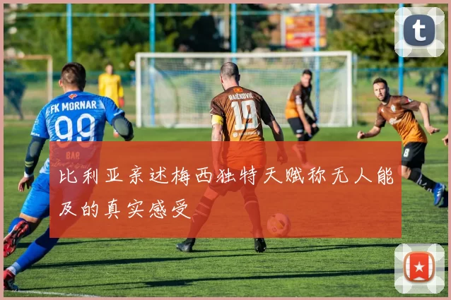比利亚亲述梅西独特天赋称无人能及的真实感受