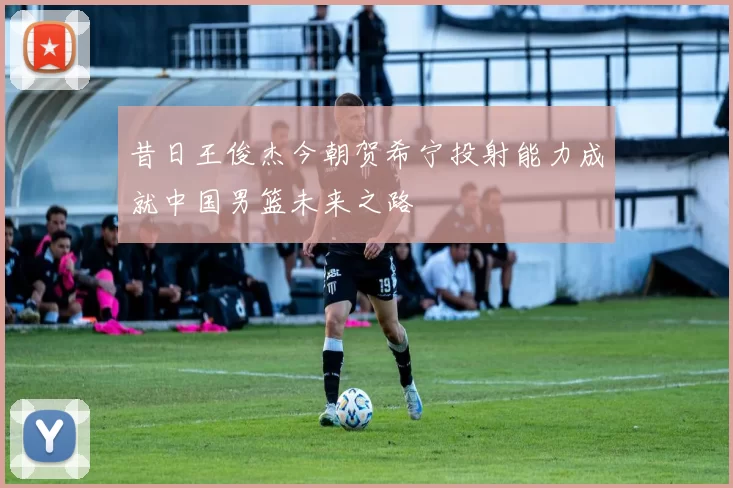 昔日王俊杰今朝贺希宁投射能力成就中国男篮未来之路