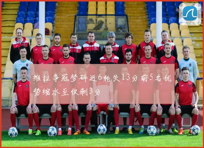 维拉争冠梦碎近6轮失13分前5名优势缩水至仅剩3分