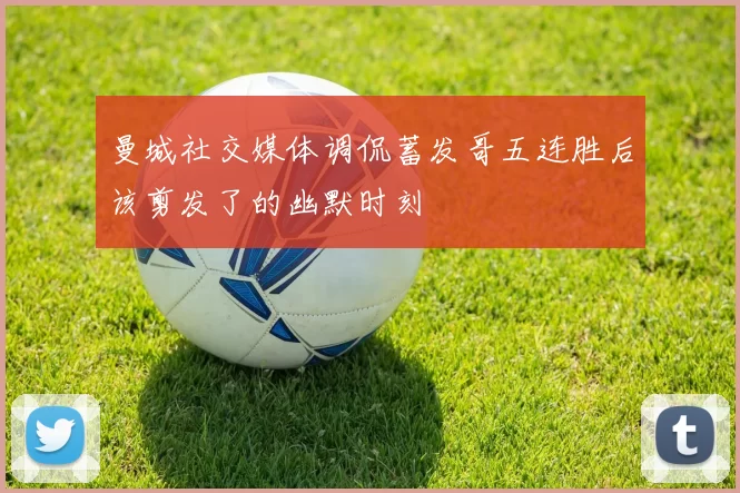 曼城社交媒体调侃蓄发哥五连胜后该剪发了的幽默时刻