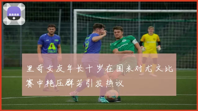 里奇女友年长十岁在国米对尤文比赛中艳压群芳引发热议