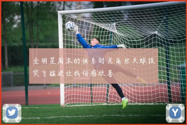 全明星周末的快乐时光高尔夫球技突飞猛进让我倍感欣喜