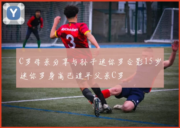 C罗母亲分享与孙子迷你罗合影15岁迷你罗身高已追平父亲C罗
