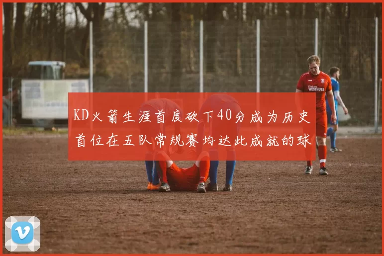 KD火箭生涯首度砍下40分成为历史首位在五队常规赛均达此成就的球员