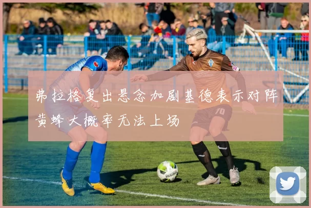 弗拉格复出悬念加剧基德表示对阵黄蜂大概率无法上场