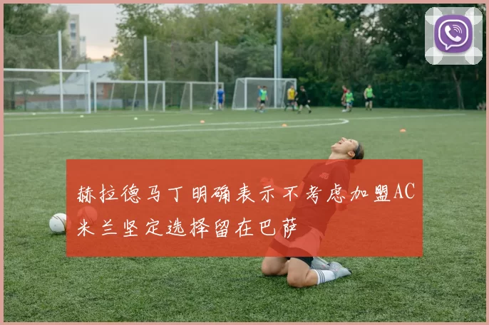 赫拉德马丁明确表示不考虑加盟AC米兰坚定选择留在巴萨