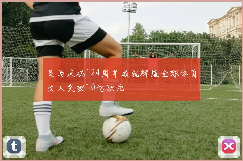 皇马庆祝124周年成就辉煌全球体育收入突破10亿欧元