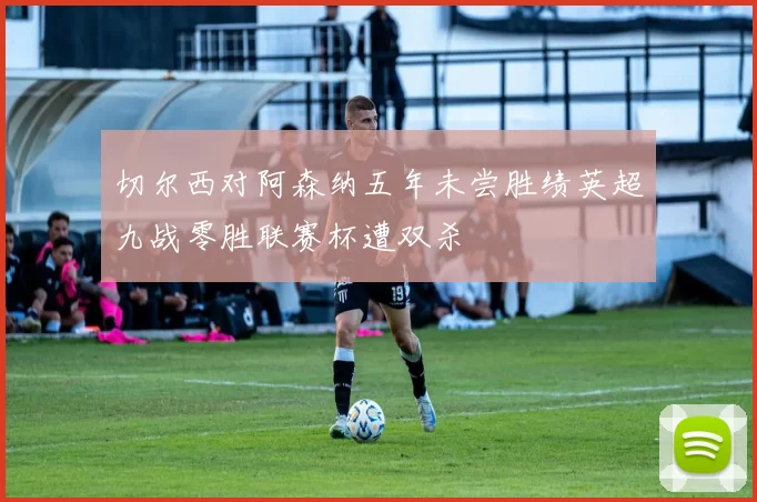切尔西对阿森纳五年未尝胜绩英超九战零胜联赛杯遭双杀