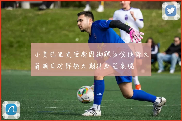 小贾巴里史密斯因脚踝扭伤缺阵火箭明日对阵热火期待新星表现