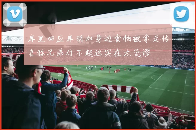 库里回应库明加身边食物被拿走传言称兄弟对不起这实在太荒谬