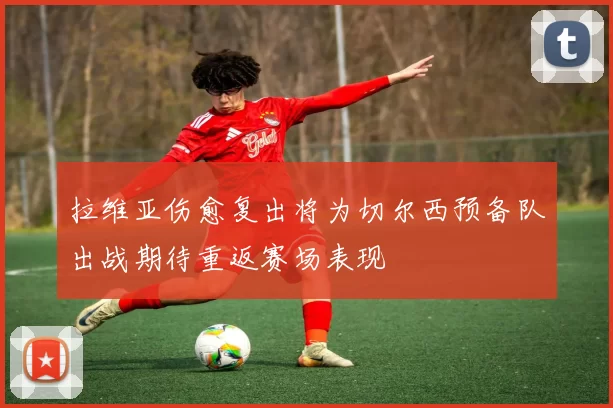 拉维亚伤愈复出将为切尔西预备队出战期待重返赛场表现