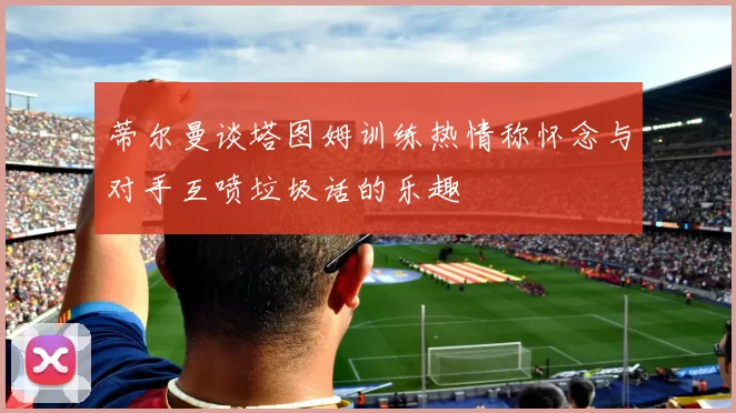 蒂尔曼谈塔图姆训练热情称怀念与对手互喷垃圾话的乐趣