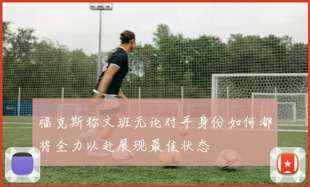 福克斯称文班无论对手身份如何都将全力以赴展现最佳状态