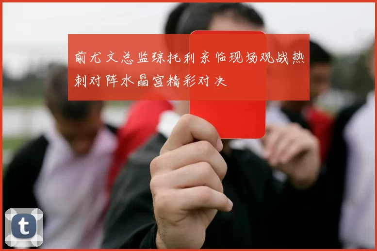 前尤文总监琼托利亲临现场观战热刺对阵水晶宫精彩对决