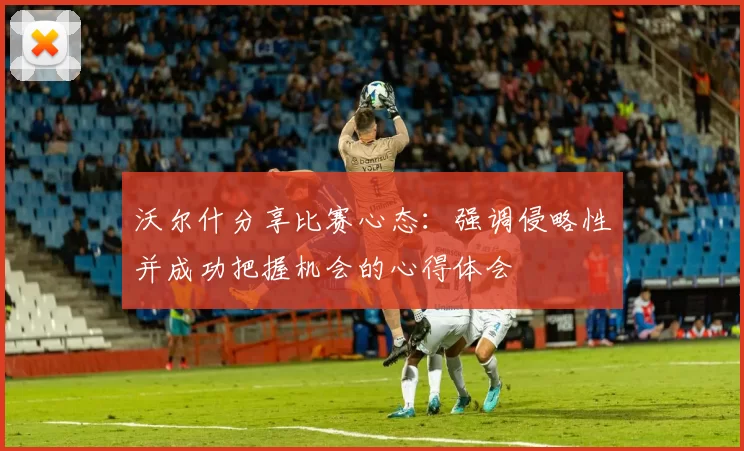 沃尔什分享比赛心态：强调侵略性并成功把握机会的心得体会